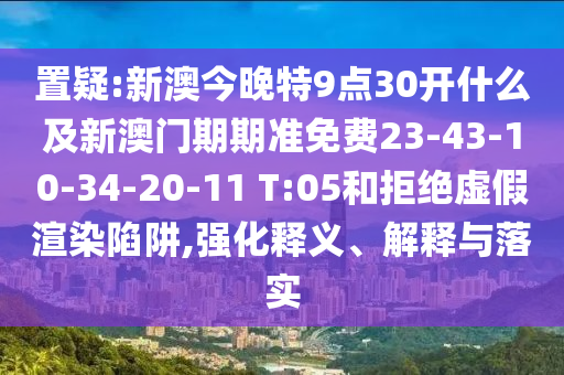 置疑:新澳今晚特9點(diǎn)30開什么及新澳門期期準(zhǔn)免費(fèi)23-43-10-34-20-11 T:05和拒絕虛假渲染陷阱,強(qiáng)化釋義、解釋與落實(shí)