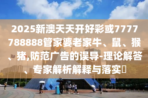 2025新澳天天開好彩或7777788888管家婆老家牛、鼠、猴、豬,防范廣告的誤導(dǎo)-理論解答、專家解析解釋與落實(shí)?
