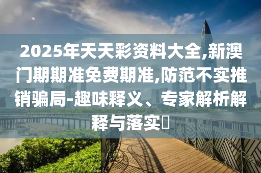2025年天天彩资料大全,新澳门期期准免费期准,防范不实推销骗局-趣味释义、专家解析解释与落实?