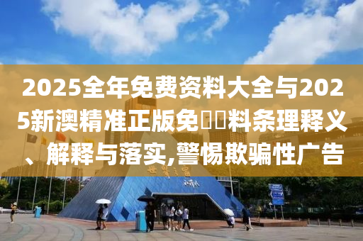2025全年免费资料大全与2025新澳精准正版免費資料条理释义、解释与落实,警惕欺骗性广告