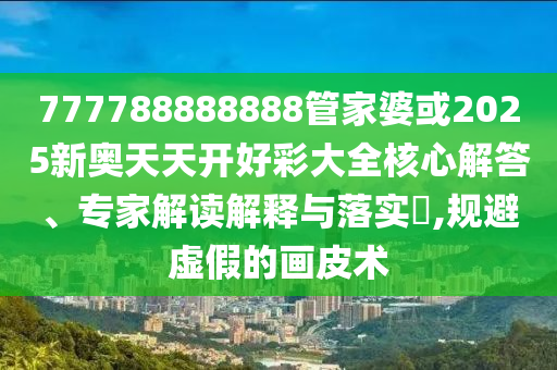 777788888888管家婆或2025新奥天天开好彩大全核心解答、专家解读解释与落实?,规避虚假的画皮术