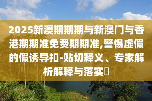 2025新澳期期期与新澳门与香港期期准免费期期准,警惕虚假的假诱导扣-贴切释义、专家解析解释与落实?