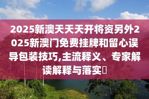 2025新澳天天天开将资另外2025新澳门免费挂牌和留心误导包装技巧,主流释义、专家解读解释与落实?