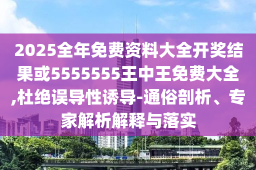 2025全年免费资料大全开奖结果或5555555王中王免费大全,杜绝误导性诱导-通俗剖析、专家解析解释与落实