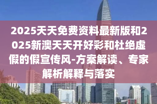 2025天天免费资料最新版和2025新澳天天开好彩和杜绝虚假的假宣传风-方案解读、专家解析解释与落实