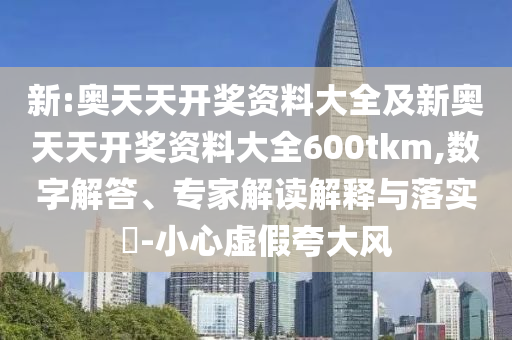 新:奥天天开奖资料大全及新奥天天开奖资料大全600tkm,数字解答、专家解读解释与落实?-小心虚假夸大风