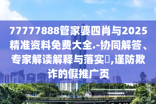 77777888管家婆四肖与2025精准资料免费大全.-协同解答、专家解读解释与落实?,谨防欺诈的假推广页