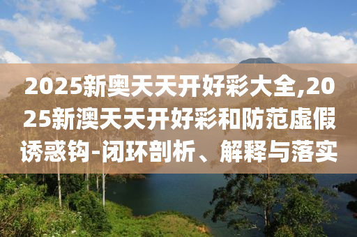 2025新奥天天开好彩大全,2025新澳天天开好彩和防范虚假诱惑钩-闭环剖析、解释与落实