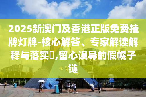 2025新澳门及香港正版免费挂牌灯牌-核心解答、专家解读解释与落实?,留心误导的假幌子链