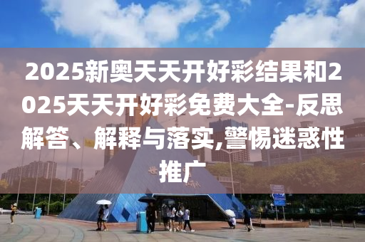 2025新奥天天开好彩结果和2025天天开好彩免费大全-反思解答、解释与落实,警惕迷惑性推广