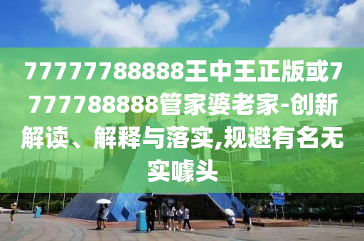 77777788888王中王正版或7777788888管家婆老家-创新解读、解释与落实,规避有名无实噱头