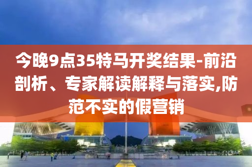 今晚9点35特马开奖结果-前沿剖析、专家解读解释与落实,防范不实的假营销