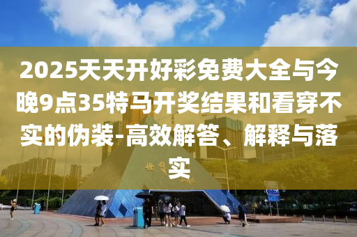 2025天天开好彩免费大全与今晚9点35特马开奖结果和看穿不实的伪装-高效解答、解释与落实