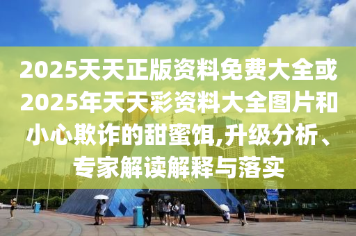 2025天天正版资料免费大全或2025年天天彩资料大全图片和小心欺诈的甜蜜饵,升级分析、专家解读解释与落实